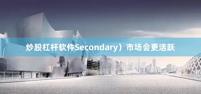 炒股杠杆软件Secondary）市场会更活跃