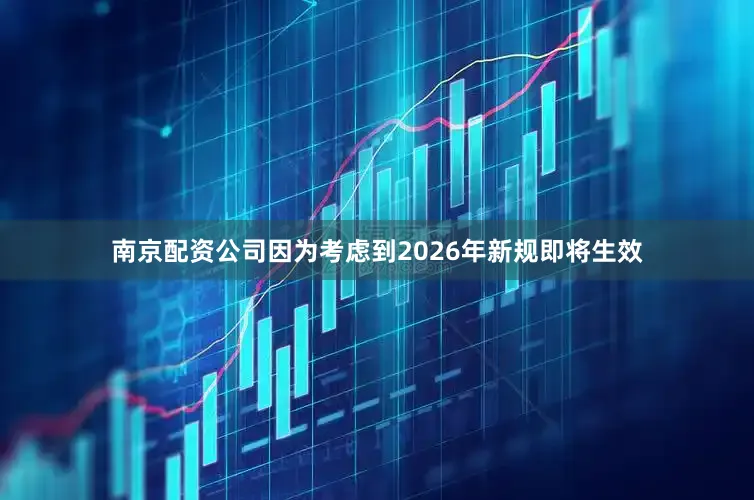 南京配资公司因为考虑到2026年新规即将生效