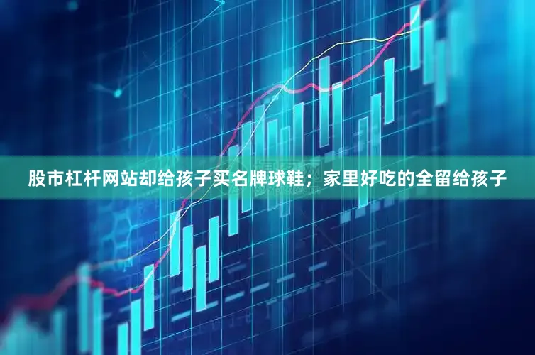 股市杠杆网站却给孩子买名牌球鞋；家里好吃的全留给孩子