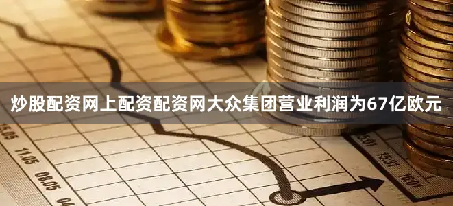 炒股配资网上配资配资网大众集团营业利润为67亿欧元