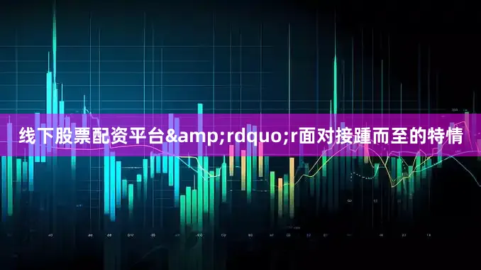 线下股票配资平台&rdquo;r面对接踵而至的特情