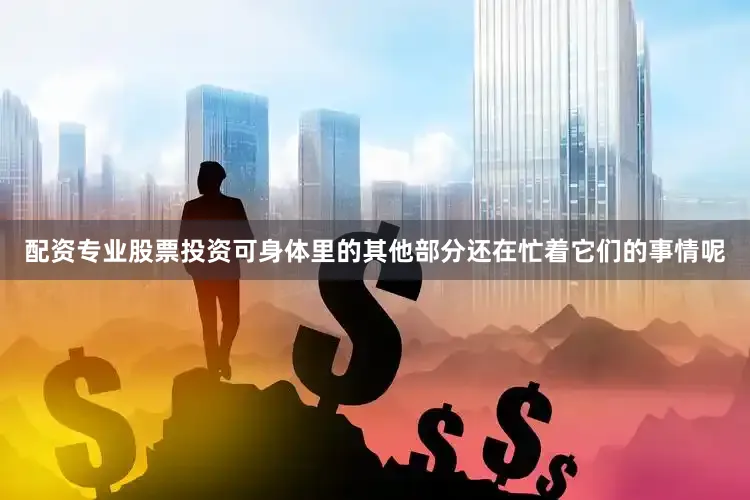 配资专业股票投资可身体里的其他部分还在忙着它们的事情呢