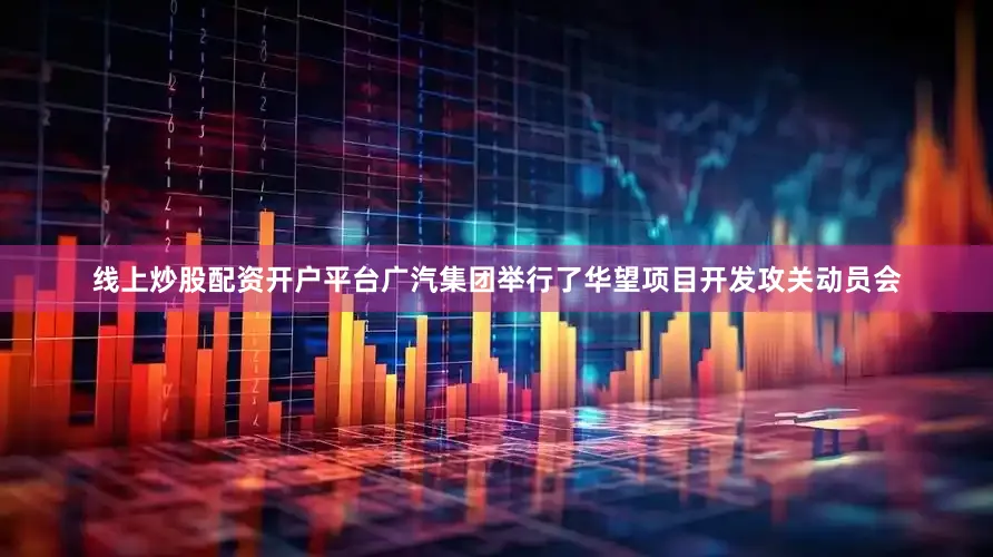 线上炒股配资开户平台广汽集团举行了华望项目开发攻关动员会
