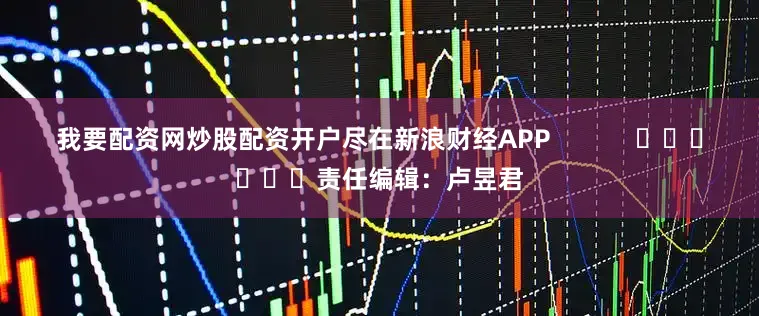 我要配资网炒股配资开户尽在新浪财经APP 责任编辑:卢昱君